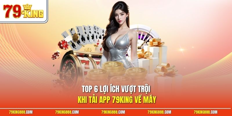 Top 6 lợi ích vượt trội khi tải app 79King về máy